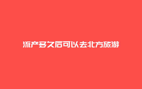 流产多久后可以去北方旅游