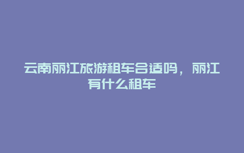 云南丽江旅游租车合适吗，丽江有什么租车