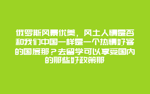 俄罗斯风景优美，风土人情是否和我们中国一样是一个热情好客的国度那？去留学可以享受国内的那些好政策那