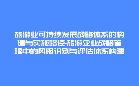 旅游业可持续发展战略体系的构建与实施路径-旅游企业战略管理中的风险识别与评估体系构建