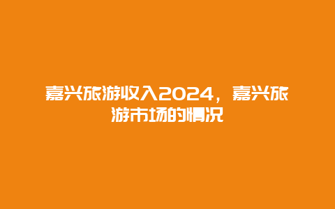 嘉兴旅游收入2024，嘉兴旅游市场的情况