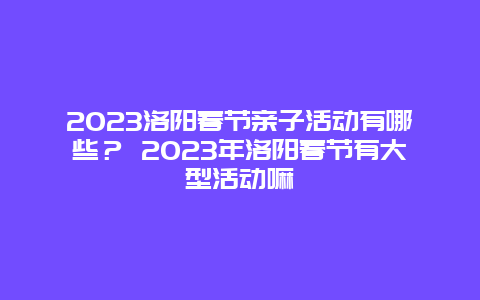 2024年洛阳春节亲子活动有哪些？ 2024年洛阳春节有大型活动嘛