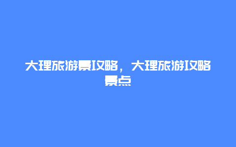 大理旅游景攻略，大理旅游攻略景点