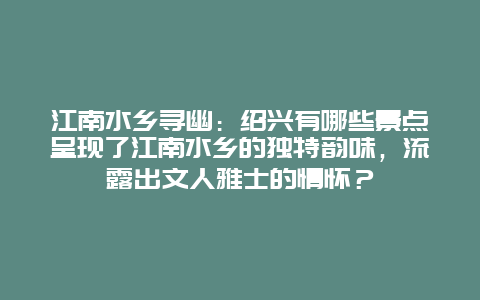 江南水乡寻幽：绍兴有哪些景点呈现了江南水乡的独特韵味，流露出文人雅士的情怀？