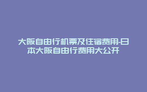 大阪自由行机票及住宿费用-日本大阪自由行费用大公开