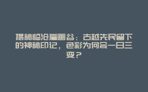 揭秘临沧崖画谷：古越先民留下的神秘印记，色彩为何会一日三变？