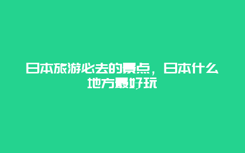 日本旅游必去的景点，日本什么地方最好玩