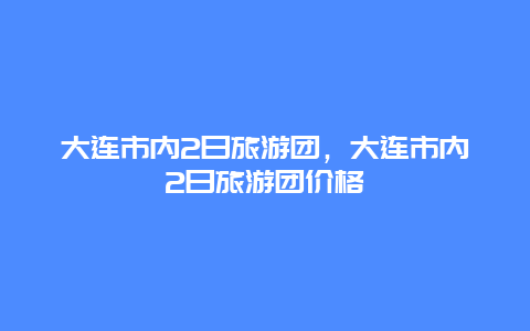 大连市内2日旅游团，大连市内2日旅游团价格