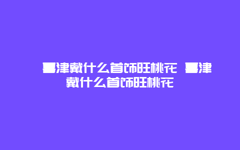 ﻿喜津戴什么首饰旺桃花 喜津戴什么首饰旺桃花