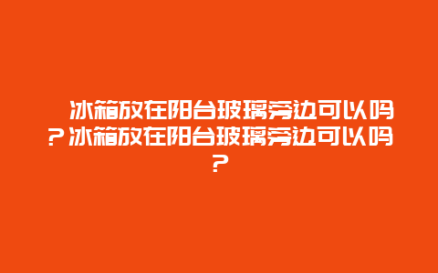 ﻿冰箱放在阳台玻璃旁边可以吗？冰箱放在阳台玻璃旁边可以吗？