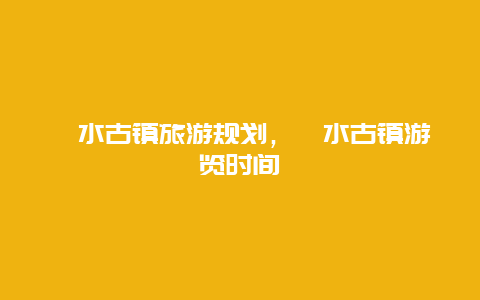 濯水古镇旅游规划，濯水古镇游览时间