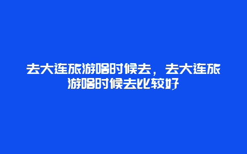 去大连旅游啥时候去，去大连旅游啥时候去比较好