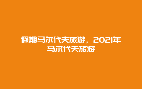 假期马尔代夫旅游，2021年马尔代夫旅游