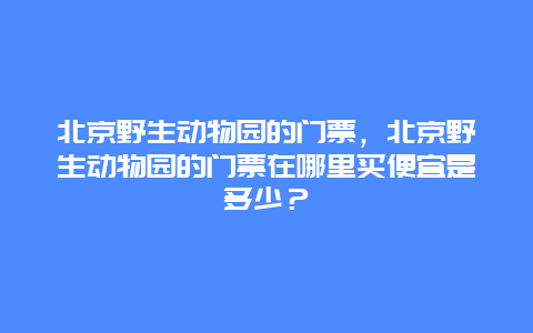 北京野生动物园的门票，北京野生动物园的门票在哪里买便宜是多少？