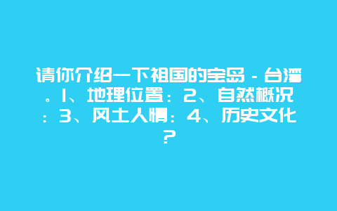 请你介绍一下祖国的宝岛－台湾。1、地理位置：2、自然概况：3、风土人情：4、历史文化？