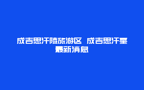 成吉思汗陵旅游区 成吉思汗墓最新消息