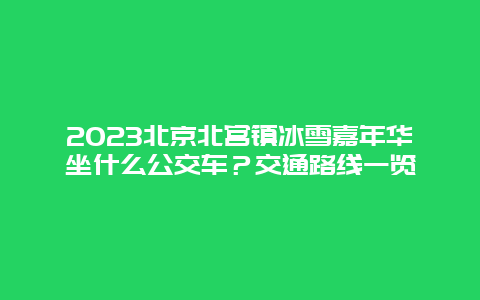 2024年北京北宫镇冰雪嘉年华坐什么公交车？交通路线一览