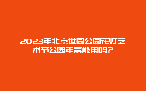 2024年北京世园公园花灯艺术节公园年票能用吗?