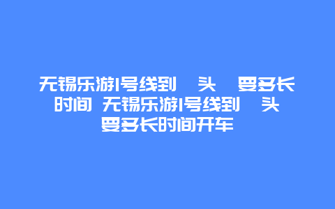 无锡乐游1号线到鼋头渚要多长时间 无锡乐游1号线到鼋头渚要多长时间开车