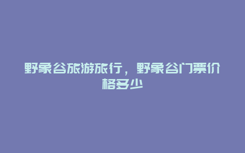 野象谷旅游旅行，野象谷门票价格多少