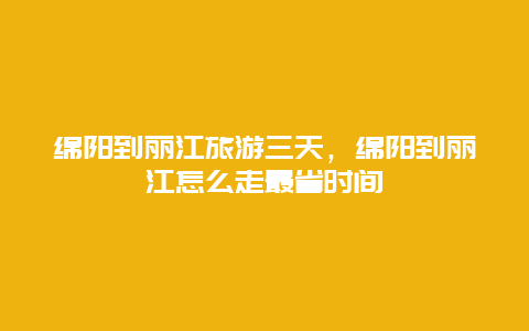 绵阳到丽江旅游三天，绵阳到丽江怎么走最省时间