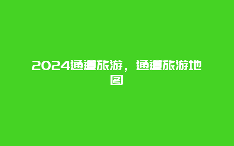 2024通道旅游，通道旅游地图