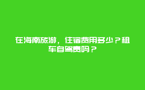 在海南旅游，住宿费用多少？租车自驾贵吗？