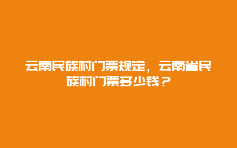 云南民族村门票规定，云南省民族村门票多少钱？