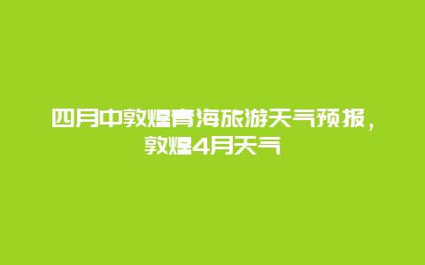 四月中敦煌青海旅游天气预报，敦煌4月天气