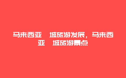 马来西亚槟城旅游发展，马来西亚槟城旅游景点