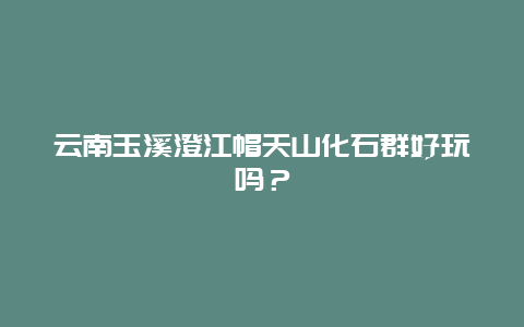 云南玉溪澄江帽天山化石群好玩吗？