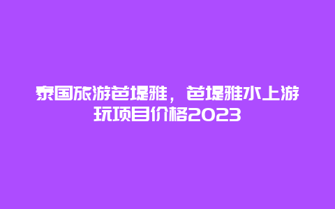 泰国旅游芭堤雅，芭堤雅水上游玩项目价格2023