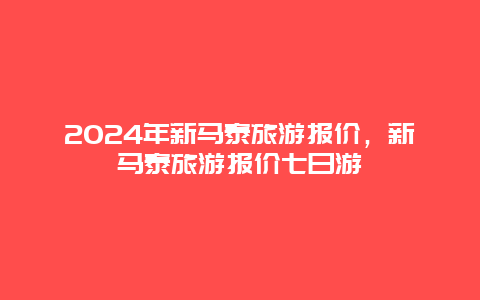 2024年新马泰旅游报价，新马泰旅游报价七日游