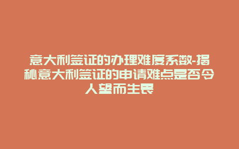 意大利签证的办理难度系数-揭秘意大利签证的申请难点是否令人望而生畏