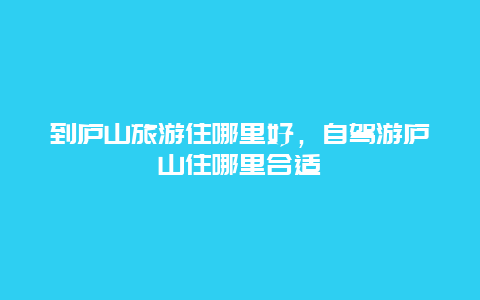 到庐山旅游住哪里好，自驾游庐山住哪里合适