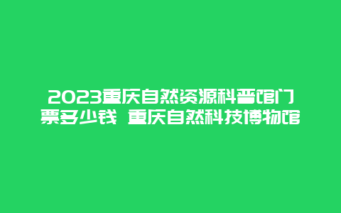 2024重庆自然资源科普馆门票多少钱 重庆自然科技博物馆