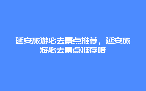 延安旅游必去景点推荐，延安旅游必去景点推荐咯