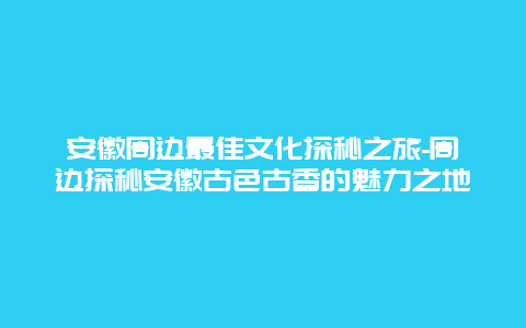 安徽周边最佳文化探秘之旅-周边探秘安徽古色古香的魅力之地