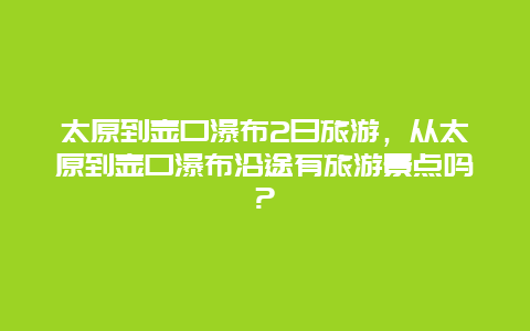 太原到壶口瀑布2日旅游，从太原到壶口瀑布沿途有旅游景点吗?