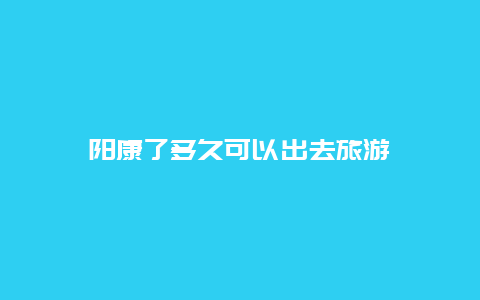 阳康了多久可以出去旅游