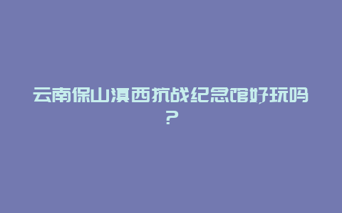 云南保山滇西抗战纪念馆好玩吗？