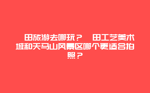 莆田旅游去哪玩？莆田工艺美术城和天马山风景区哪个更适合拍照？