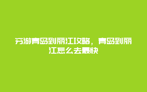 穷游青岛到丽江攻略，青岛到丽江怎么去最快