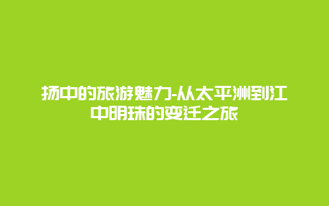 扬中的旅游魅力-从太平洲到江中明珠的变迁之旅