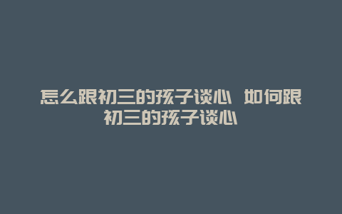 怎么跟初三的孩子谈心 如何跟初三的孩子谈心