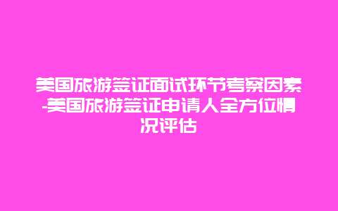 美国旅游签证面试环节考察因素-美国旅游签证申请人全方位情况评估