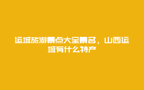 运城旅游景点大全景名，山西运城有什么特产