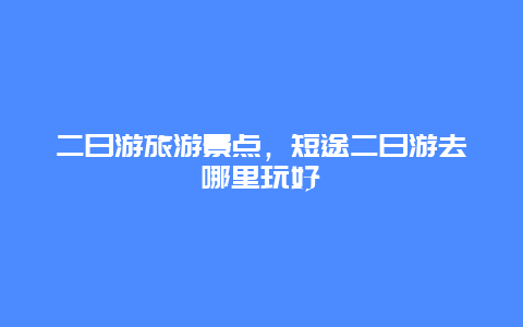 二日游旅游景点，短途二日游去哪里玩好