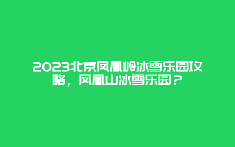 2024年北京凤凰岭冰雪乐园攻略，凤凰山冰雪乐园？