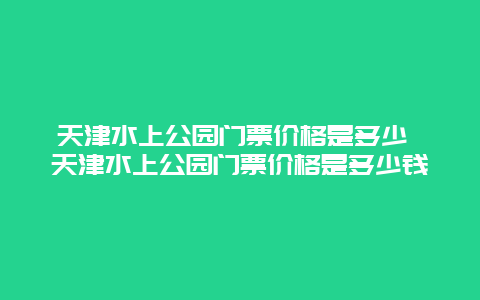 天津水上公园门票价格是多少 天津水上公园门票价格是多少钱